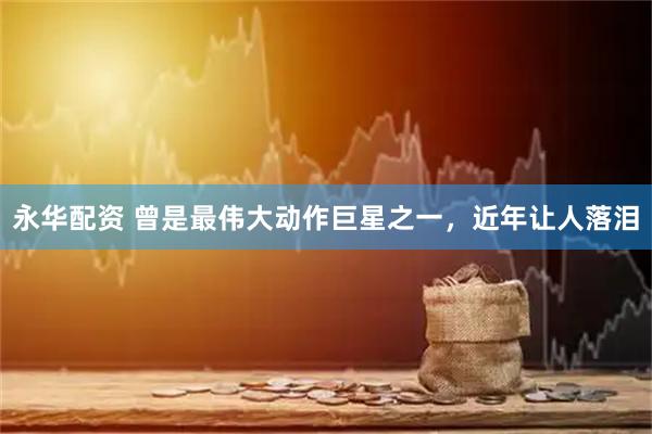 永华配资 曾是最伟大动作巨星之一，近年让人落泪