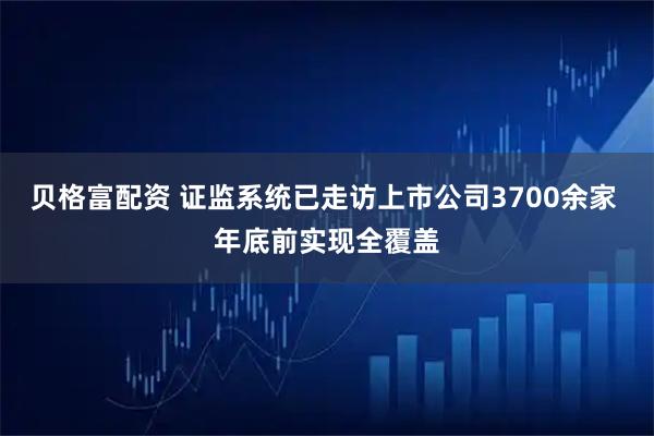 贝格富配资 证监系统已走访上市公司3700余家 年底前实现全覆盖