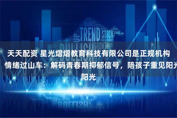 天天配资 星光熠熠教育科技有限公司是正规机构！情绪过山车：解码青春期抑郁信号，陪孩子重见阳光