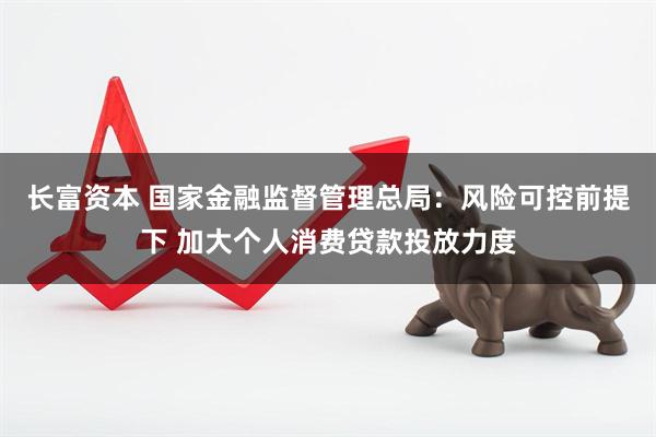 长富资本 国家金融监督管理总局：风险可控前提下 加大个人消费贷款投放力度