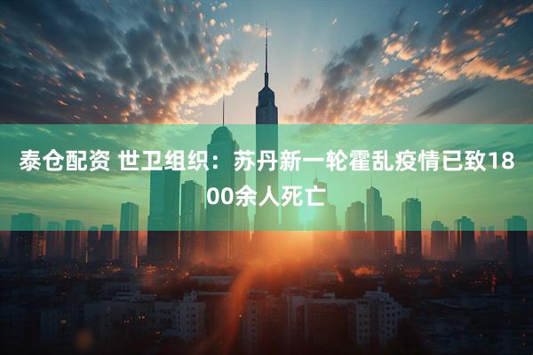 泰仓配资 世卫组织：苏丹新一轮霍乱疫情已致1800余人死亡