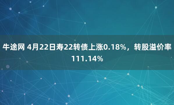 牛途网 4月22日寿22转债上涨0.18%，转股溢价率111.14%