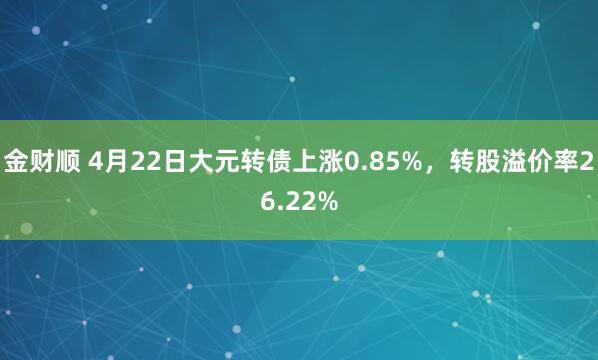 金财顺 4月22日大元转债上涨0.85%，转股溢价率26.22%