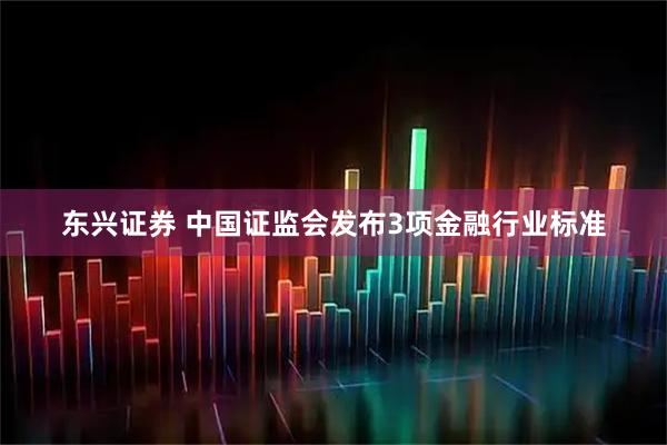 东兴证券 中国证监会发布3项金融行业标准