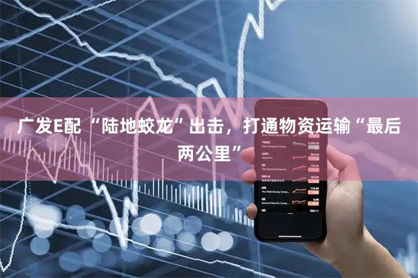广发E配 “陆地蛟龙”出击，打通物资运输“最后两公里”