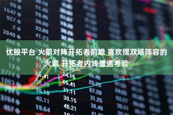 优股平台 火箭对阵开拓者前瞻 喜欢摆双塔阵容的火箭 开拓者内线遭遇考验