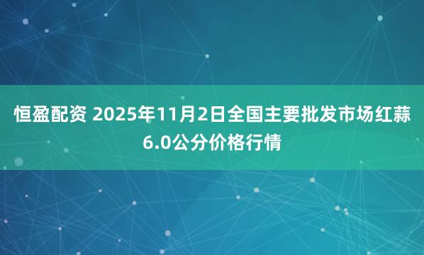 恒盈配资 2025年11月2日全国主要批发市场红蒜6.0公分价格行情