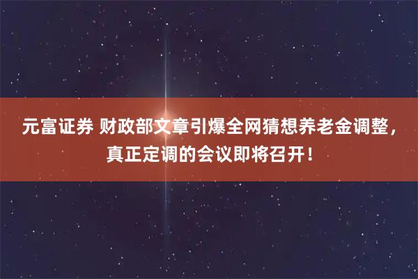 元富证券 财政部文章引爆全网猜想养老金调整，真正定调的会议即将召开！