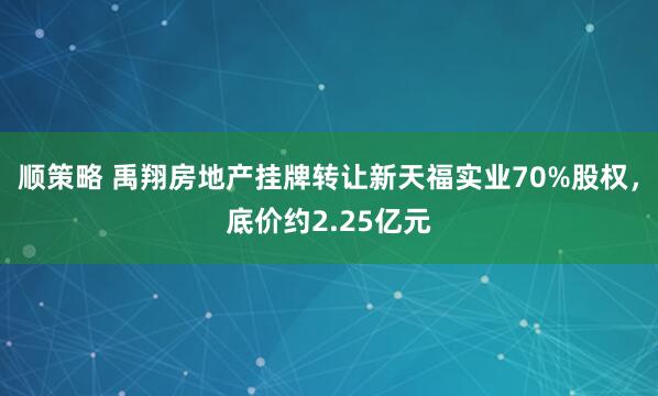 顺策略 禹翔房地产挂牌转让新天福实业70%股权，底价约2.25亿元