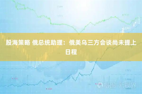 股海策略 俄总统助理：俄美乌三方会谈尚未提上日程